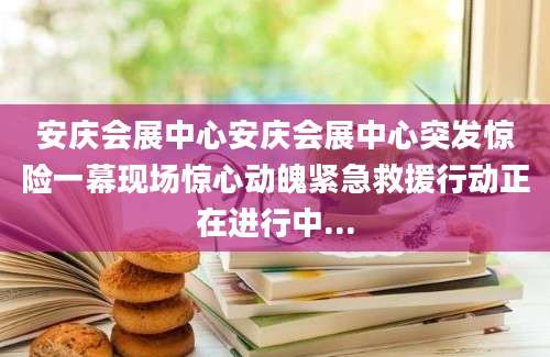 安庆会展中心安庆会展中心突发惊险一幕现场惊心动魄紧急救援行动正在进行中...