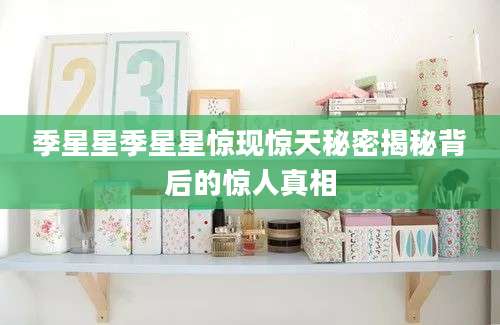 季星星季星星惊现惊天秘密揭秘背后的惊人真相