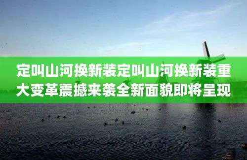 定叫山河换新装定叫山河换新装重大变革震撼来袭全新面貌即将呈现