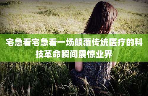 宅急看宅急看一场颠覆传统医疗的科技革命瞬间震惊业界