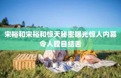 宋裕和宋裕和惊天秘密曝光惊人内幕令人瞠目结舌