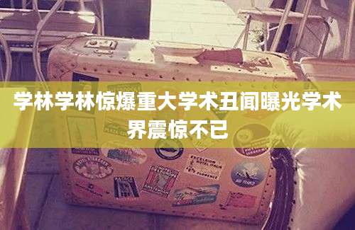 学林学林惊爆重大学术丑闻曝光学术界震惊不已