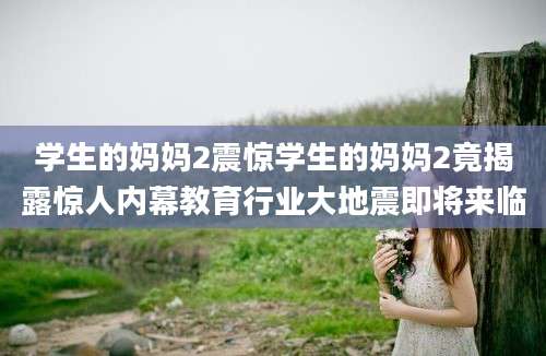学生的妈妈2震惊学生的妈妈2竟揭露惊人内幕教育行业大地震即将来临