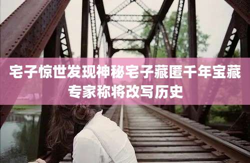 宅子惊世发现神秘宅子藏匿千年宝藏专家称将改写历史
