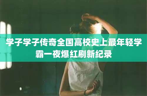 学子学子传奇全国高校史上最年轻学霸一夜爆红刷新纪录