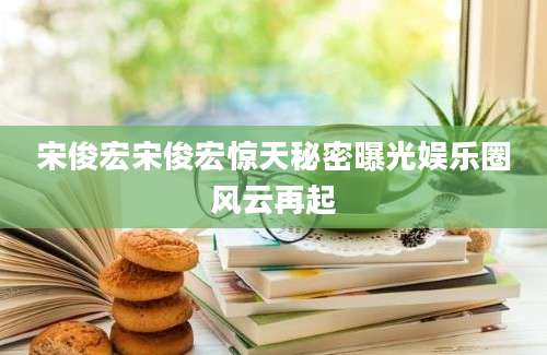 宋俊宏宋俊宏惊天秘密曝光娱乐圈风云再起