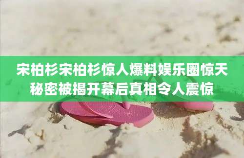 宋柏杉宋柏杉惊人爆料娱乐圈惊天秘密被揭开幕后真相令人震惊