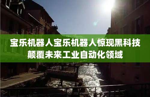 宝乐机器人宝乐机器人惊现黑科技颠覆未来工业自动化领域
