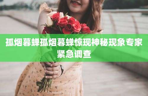 孤烟暮蝉孤烟暮蝉惊现神秘现象专家紧急调查