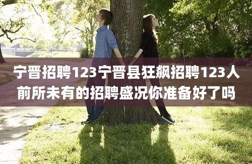 宁晋招聘123宁晋县狂飙招聘123人前所未有的招聘盛况你准备好了吗