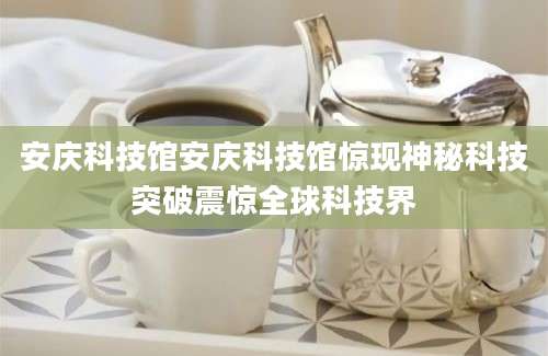 安庆科技馆安庆科技馆惊现神秘科技突破震惊全球科技界