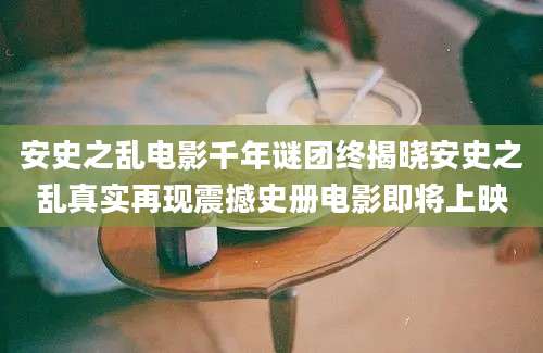 安史之乱电影千年谜团终揭晓安史之乱真实再现震撼史册电影即将上映