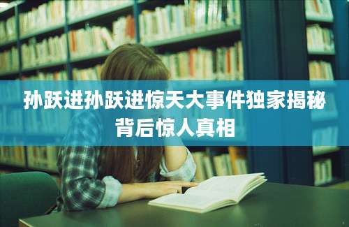 孙跃进孙跃进惊天大事件独家揭秘背后惊人真相