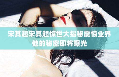 宋其超宋其超惊世大揭秘震惊业界他的秘密即将曝光