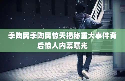 季陶民季陶民惊天揭秘重大事件背后惊人内幕曝光