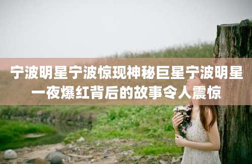 宁波明星宁波惊现神秘巨星宁波明星一夜爆红背后的故事令人震惊