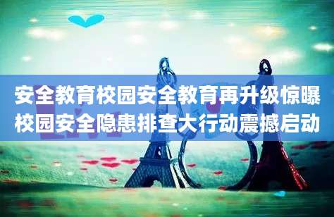 安全教育校园安全教育再升级惊曝校园安全隐患排查大行动震撼启动