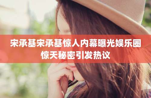 宋承基宋承基惊人内幕曝光娱乐圈惊天秘密引发热议