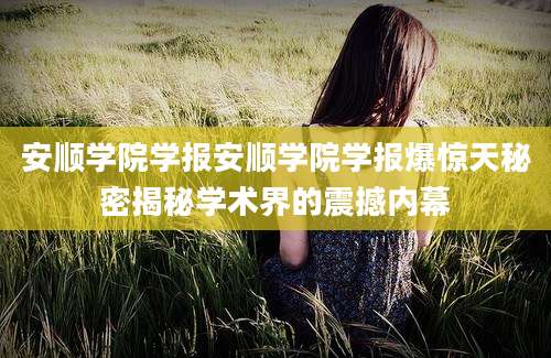 安顺学院学报安顺学院学报爆惊天秘密揭秘学术界的震撼内幕