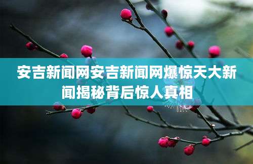 安吉新闻网安吉新闻网爆惊天大新闻揭秘背后惊人真相