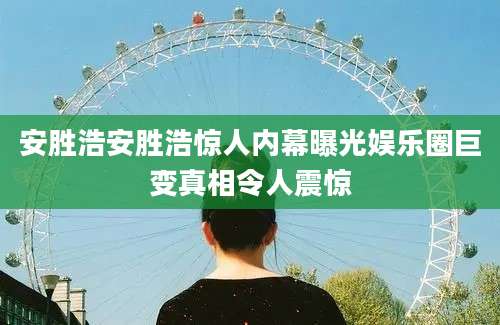 安胜浩安胜浩惊人内幕曝光娱乐圈巨变真相令人震惊