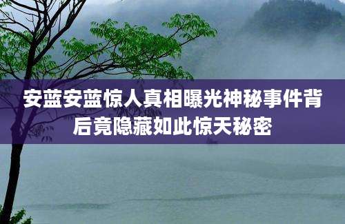 安蓝安蓝惊人真相曝光神秘事件背后竟隐藏如此惊天秘密