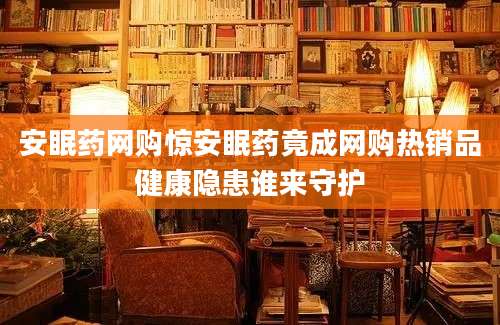 安眠药网购惊安眠药竟成网购热销品健康隐患谁来守护