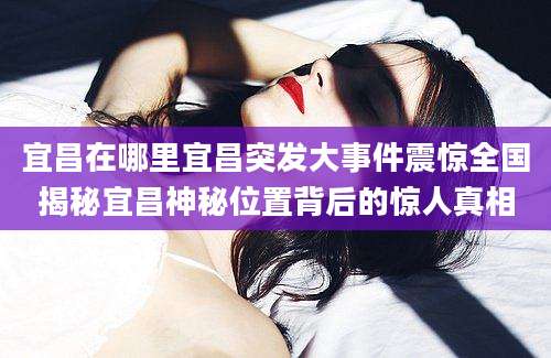 宜昌在哪里宜昌突发大事件震惊全国揭秘宜昌神秘位置背后的惊人真相