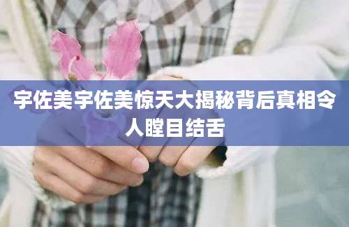 宇佐美宇佐美惊天大揭秘背后真相令人瞠目结舌