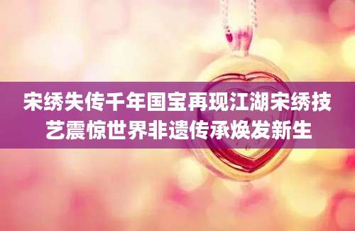 宋绣失传千年国宝再现江湖宋绣技艺震惊世界非遗传承焕发新生
