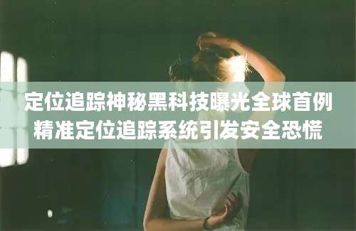 定位追踪神秘黑科技曝光全球首例精准定位追踪系统引发安全恐慌