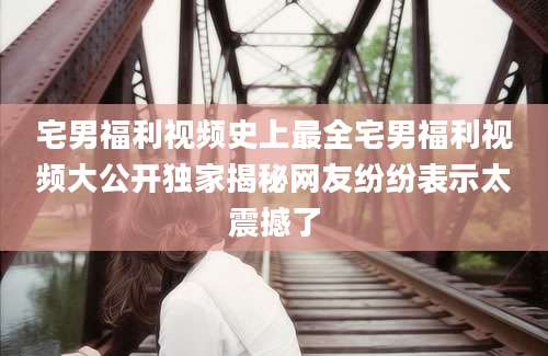 宅男福利视频史上最全宅男福利视频大公开独家揭秘网友纷纷表示太震撼了