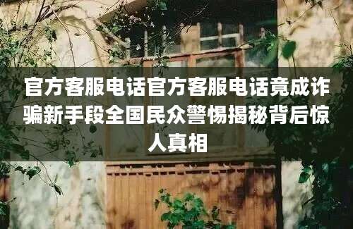 官方客服电话官方客服电话竟成诈骗新手段全国民众警惕揭秘背后惊人真相