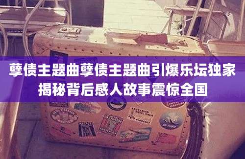 孽债主题曲孽债主题曲引爆乐坛独家揭秘背后感人故事震惊全国