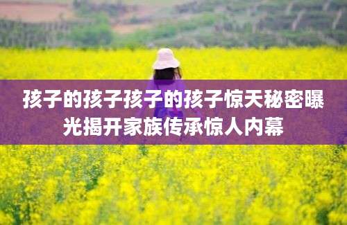 孩子的孩子孩子的孩子惊天秘密曝光揭开家族传承惊人内幕