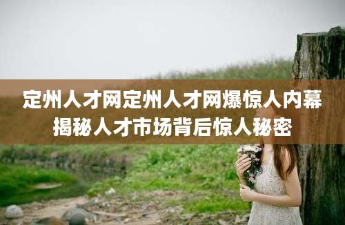 定州人才网定州人才网爆惊人内幕揭秘人才市场背后惊人秘密