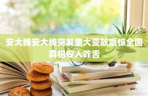 安大线安大线突发重大变故震惊全国真相令人咋舌