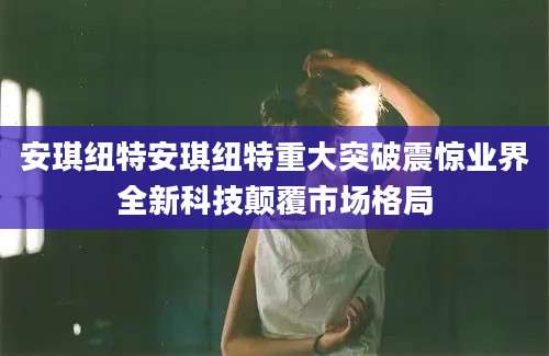 安琪纽特安琪纽特重大突破震惊业界全新科技颠覆市场格局