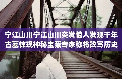宁江山川宁江山川突发惊人发现千年古墓惊现神秘宝藏专家称将改写历史