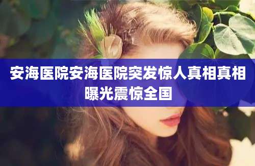 安海医院安海医院突发惊人真相真相曝光震惊全国