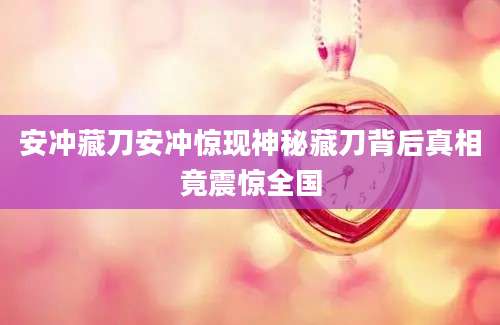 安冲藏刀安冲惊现神秘藏刀背后真相竟震惊全国