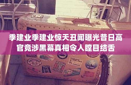 季建业季建业惊天丑闻曝光昔日高官竟涉黑幕真相令人瞠目结舌