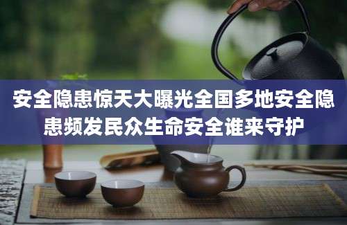 安全隐患惊天大曝光全国多地安全隐患频发民众生命安全谁来守护