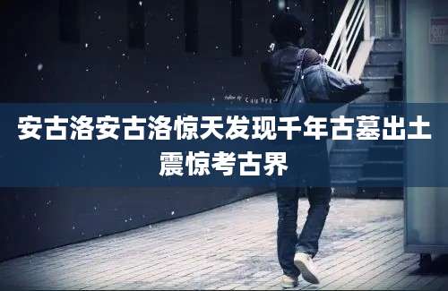 安古洛安古洛惊天发现千年古墓出土震惊考古界