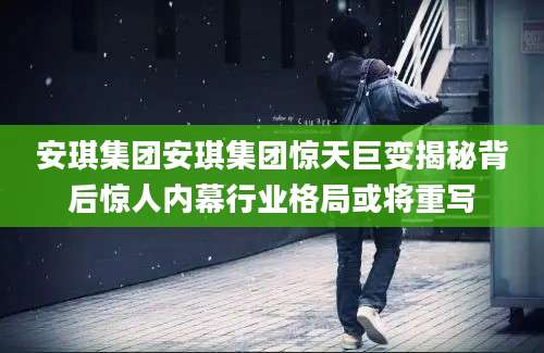 安琪集团安琪集团惊天巨变揭秘背后惊人内幕行业格局或将重写