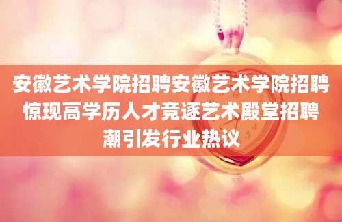 安徽艺术学院招聘安徽艺术学院招聘惊现高学历人才竞逐艺术殿堂招聘潮引发行业热议