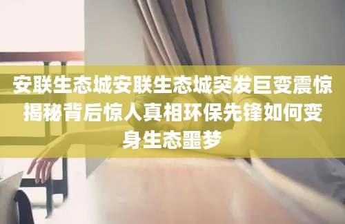 安联生态城安联生态城突发巨变震惊揭秘背后惊人真相环保先锋如何变身生态噩梦