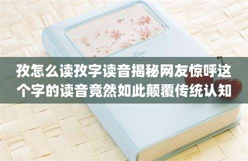 孜怎么读孜字读音揭秘网友惊呼这个字的读音竟然如此颠覆传统认知