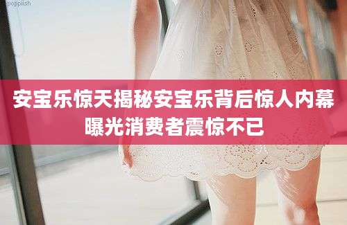 安宝乐惊天揭秘安宝乐背后惊人内幕曝光消费者震惊不已