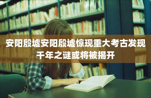 安阳殷墟安阳殷墟惊现重大考古发现千年之谜或将被揭开